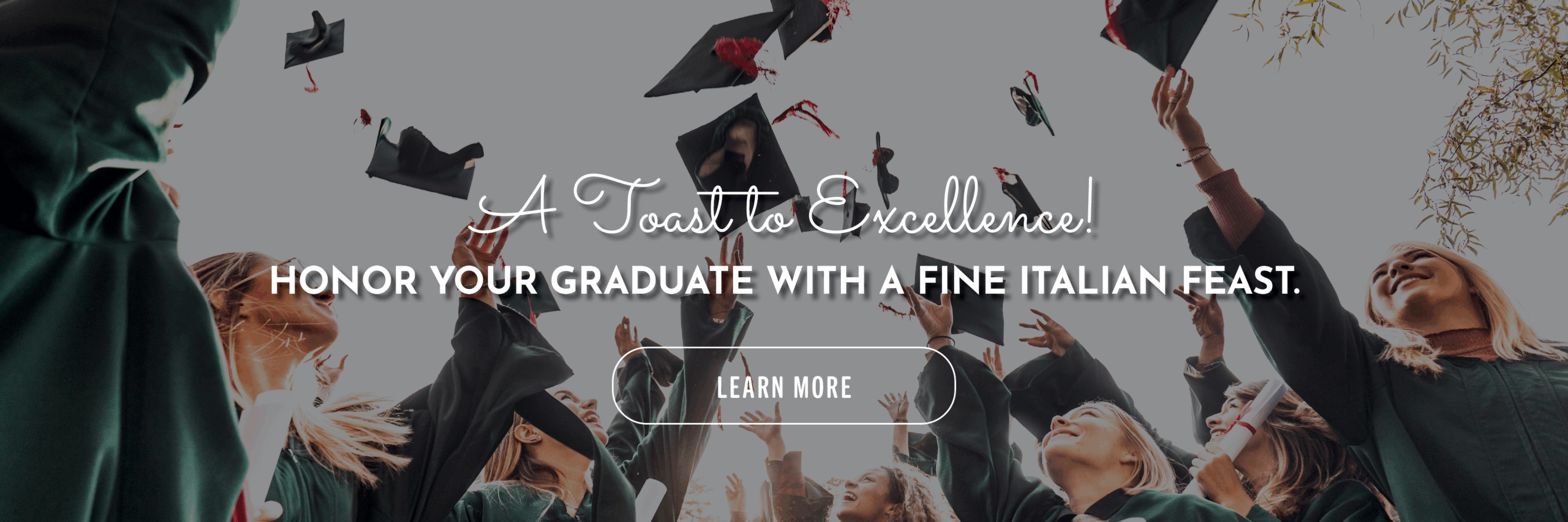 A toast to excellence! Honor your graduate with a fine Italian feast. Learn more.